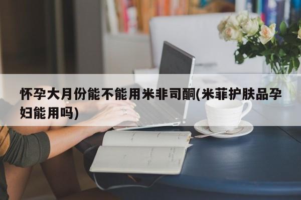 米非米索联系微信怀孕大月份能不能用米非司酮(米菲护肤品孕妇能用吗)